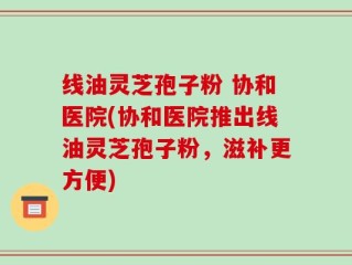 线油灵芝孢子粉 协和医院(协和医院推出线油灵芝孢子粉，滋补更方便)