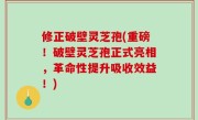 修正破壁灵芝孢(重磅！破壁灵芝孢正式亮相，革命性提升吸收效益！)