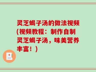 灵芝蝎子汤的做法视频(视频教程：制作自制灵芝蝎子汤，味美营养丰富！)