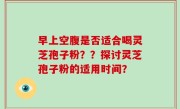 早上空腹是否适合喝灵芝孢子粉？？探讨灵芝孢子粉的适用时间？