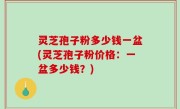 灵芝孢子粉多少钱一盆(灵芝孢子粉价格：一盆多少钱？)