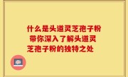 什么是头道灵芝孢子粉 带你深入了解头道灵芝孢子粉的独特之处