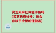灵芝天麻杜仲能冷柜吗(灵芝天麻杜仲：适合存放于冷柜的保健品)