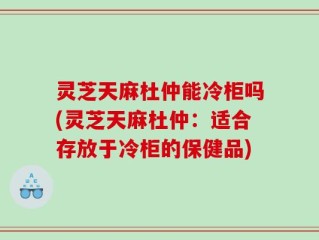 灵芝天麻杜仲能冷柜吗(灵芝天麻杜仲：适合存放于冷柜的保健品)