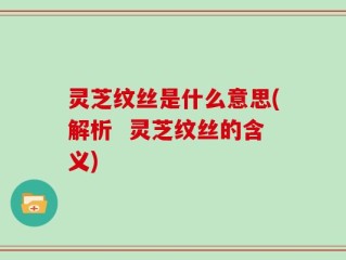 灵芝纹丝是什么意思(解析  灵芝纹丝的含义)