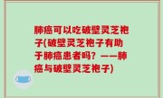 肺癌可以吃破壁灵芝袍子(破壁灵芝袍子有助于肺癌患者吗？——肺癌与破壁灵芝袍子)
