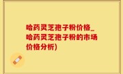 哈药灵芝孢子粉价格_哈药灵芝孢子粉的市场价格分析)