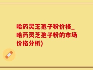 哈药灵芝孢子粉价格_哈药灵芝孢子粉的市场价格分析)