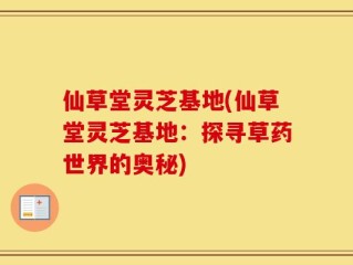 仙草堂灵芝基地(仙草堂灵芝基地：探寻草药世界的奥秘)