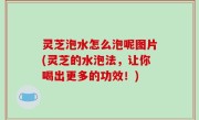 灵芝泡水怎么泡呢图片(灵芝的水泡法，让你喝出更多的功效！)