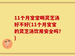 11个月宝宝喝灵芝汤好不好(11个月宝宝的灵芝汤饮用安全吗？)