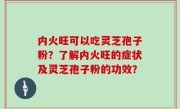 内火旺可以吃灵芝孢子粉？了解内火旺的症状及灵芝孢子粉的功效？