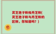 灵芝孢子粉和丹芝粉(灵芝孢子粉与丹芝粉的区别，你知道吗？)