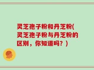 灵芝孢子粉和丹芝粉(灵芝孢子粉与丹芝粉的区别，你知道吗？)