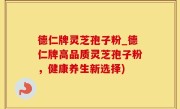 德仁牌灵芝孢子粉_德仁牌高品质灵芝孢子粉，健康养生新选择)