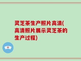 灵芝茶生产照片高清(高清照片展示灵芝茶的生产过程)