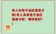 老人吃孢子油还是孢子粉(老人食用孢子油还是孢子粉：哪种更好？)