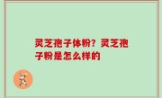 灵芝孢子体粉？灵芝孢子粉是怎么样的