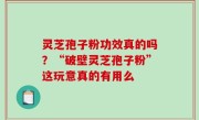 灵芝孢子粉功效真的吗？“破壁灵芝孢子粉”这玩意真的有用么