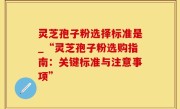 灵芝孢子粉选择标准是_“灵芝孢子粉选购指南：关键标准与注意事项”