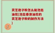 灵芝孢子粉怎么能泡出油花(泡出香滑油花的灵芝孢子粉的制作方法)