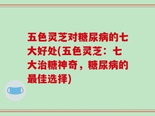 五色灵芝对糖尿病的七大好处(五色灵芝：七大治糖神奇，糖尿病的最佳选择)