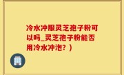 冷水冲服灵芝孢子粉可以吗_灵芝孢子粉能否用冷水冲泡?)