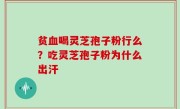 贫血喝灵芝孢子粉行么？吃灵芝孢子粉为什么出汗