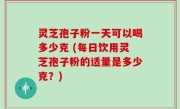 灵芝孢子粉一天可以喝多少克 (每日饮用灵芝孢子粉的适量是多少克？)