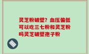 灵芝粉破壁？血压偏低可以吃三七粉和灵芝粉吗灵芝破壁孢子粉
