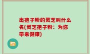 出孢子粉的灵芝叫什么名(灵芝孢子粉：为你带来健康)
