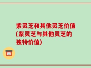 紫灵芝和其他灵芝价值(紫灵芝与其他灵芝的独特价值)