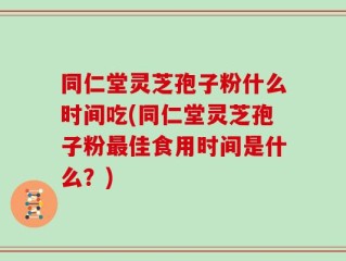 同仁堂灵芝孢子粉什么时间吃(同仁堂灵芝孢子粉最佳食用时间是什么？)
