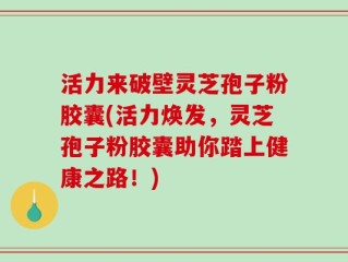 活力来破壁灵芝孢子粉胶囊(活力焕发，灵芝孢子粉胶囊助你踏上健康之路！)
