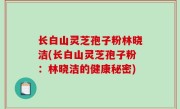 长白山灵芝孢子粉林晓洁(长白山灵芝孢子粉：林晓洁的健康秘密)