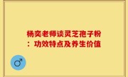 杨奕老师谈灵芝孢子粉:功效特点及养生价值