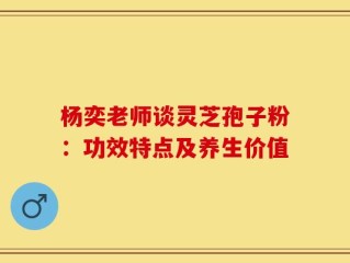 杨奕老师谈灵芝孢子粉：功效特点及养生价值