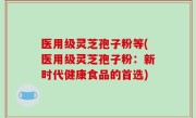医用级灵芝孢子粉等(医用级灵芝孢子粉：新时代健康食品的首选)