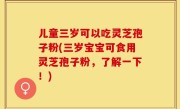 儿童三岁可以吃灵芝孢子粉(三岁宝宝可食用灵芝孢子粉，了解一下！)