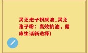 灵芝孢子粉反油_灵芝孢子粉：高效抗油，健康生活新选择)