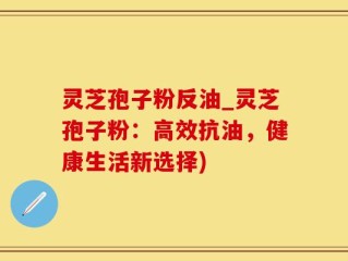 灵芝孢子粉反油_灵芝孢子粉：高效抗油，健康生活新选择)