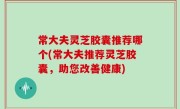 常大夫灵芝胶囊推荐哪个(常大夫推荐灵芝胶囊，助您改善健康)