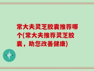 常大夫灵芝胶囊推荐哪个(常大夫推荐灵芝胶囊，助您改善健康)