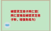 破壁灵芝孢子同仁堂(同仁堂推出破壁灵芝孢子粉，增强免疫力)