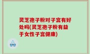 灵芝孢子粉对子宫有好处吗(灵芝孢子粉有益于女性子宫健康)