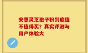 安惠灵芝孢子粉到底值不值得买？真实评测与用户体验大