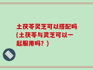 土茯苓灵芝可以搭配吗(土茯苓与灵芝可以一起服用吗？)