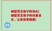 破壁灵芝孢子粉消化(破壁灵芝孢子粉改善消化，让身体更健康)