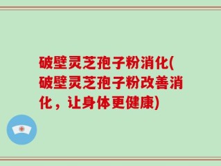 破壁灵芝孢子粉消化(破壁灵芝孢子粉改善消化，让身体更健康)