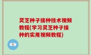 灵芝种子接种技术视频教程(学习灵芝种子接种的实用视频教程)